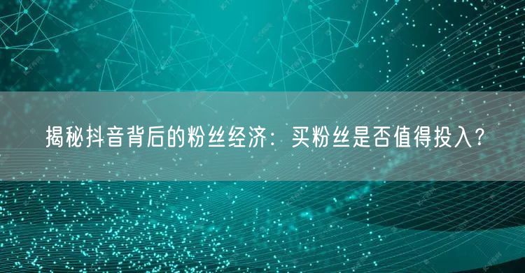 揭秘抖音背后的粉丝经济：买粉丝是否值得投入？