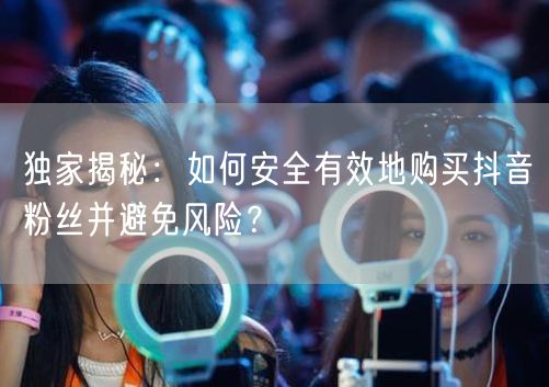 独家揭秘：如何安全有效地购买抖音粉丝并避免风险？