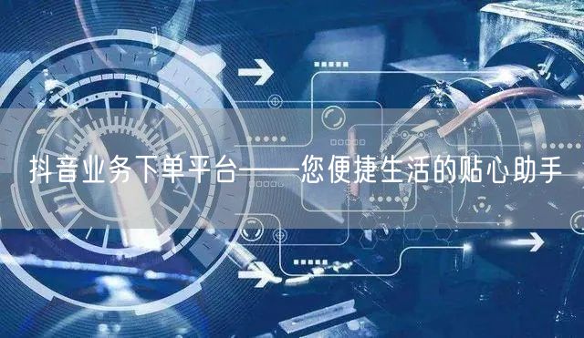 抖音业务下单平台——您便捷生活的贴心助手